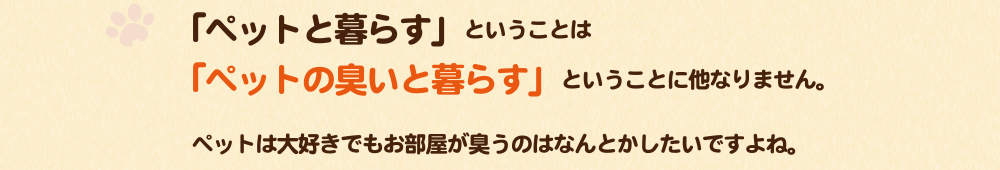 「ペットと暮らす」ということは「ペットの臭いと暮らす」ということに他なりません。ペットは大好きでもお部屋が臭うのはなんとかしたいですよね。