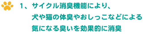 1、サイクル消臭機能により、犬や猫の体臭やおしっこなどによる気になる臭いを効果的に消臭 1、サイクル消臭機能により、犬や猫の体臭やおしっこなどによる気になる臭いを効果的に消臭