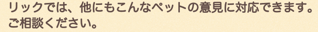リックでは、他にもこんなペットの意見に対応できます。ご相談ください。