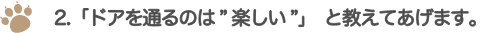 2.「ドアを通るのは ” 楽しい ”」 と教えてあげます。