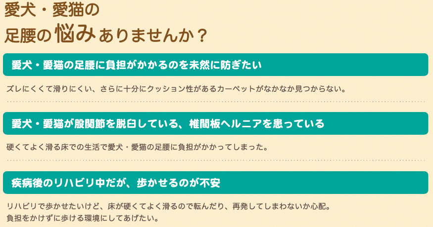 愛犬・愛猫の足腰の悩みありませんか?愛犬・愛猫の足腰に負担がかかるのを未然に防ぎたい。ズレにくくて滑りにくい、さらに十分にクッション性があるカーペットがなかなか見つからない。愛犬・愛猫が股関節を脱臼している、椎間板ヘルニアを患っている。硬くてよく滑る床での生活で愛犬・愛猫の足腰に負担がかかってしまった。疾病語のリハビリ中だが、歩かせるのが不安。リハビリで歩かせたいけど、床が硬くてよく滑るので転んだり、再発してしまわないか心配。負担をかけずに歩ける環境にしてあげたい。 愛犬・愛猫の足腰の悩みありませんか?愛犬・愛猫の足腰に負担がかかるのを未然に防ぎたい。ズレにくくて滑りにくい、さらに十分にクッション性があるカーペットがなかなか見つからない。愛犬・愛猫が股関節を脱臼している、椎間板ヘルニアを患っている。硬くてよく滑る床での生活で愛犬・愛猫の足腰に負担がかかってしまった。疾病語のリハビリ中だが、歩かせるのが不安。リハビリで歩かせたいけど、床が硬くてよく滑るので転んだり、再発してしまわないか心配。負担をかけずに歩ける環境にしてあげたい。