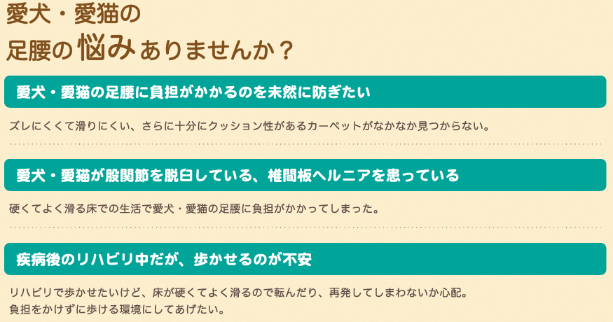 愛犬・愛猫の足腰の悩みありませんか？愛犬・愛猫の足腰に負担がかかるのを未然に防ぎたい。ズレにくくて滑りにくい、さらに十分にクッション性があるカーペットがなかなか見つからない。愛犬・愛猫が股関節を脱臼している、椎間板ヘルニアを患っている。硬くてよく滑る床での生活で愛犬・愛猫の足腰に負担がかかってしまった。疾病語のリハビリ中だが、歩かせるのが不安。リハビリで歩かせたいけど、床が硬くてよく滑るので転んだり、再発してしまわないか心配。負担をかけずに歩ける環境にしてあげたい。