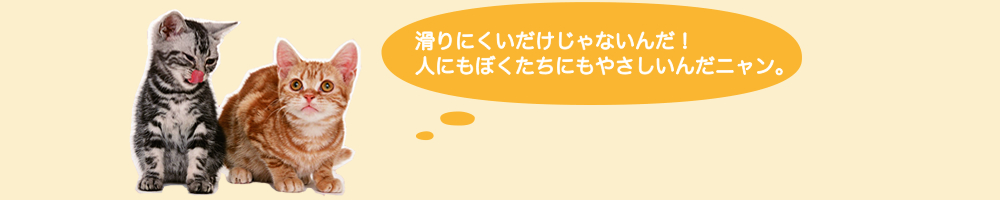 滑りにくいだけじゃないんだ！人にもぼくたちにもやさしいんだニャン。