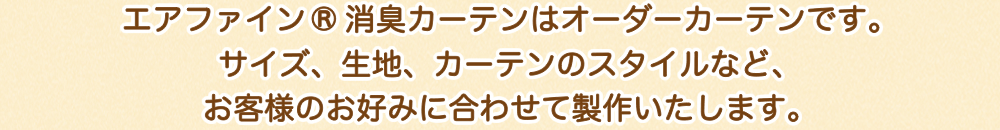 エアファイン®消臭カーテンはオーダーカーテンです。サイズ、生地、カーテンのスタイルなど、お客様のお好みに合わせて製作いたします。