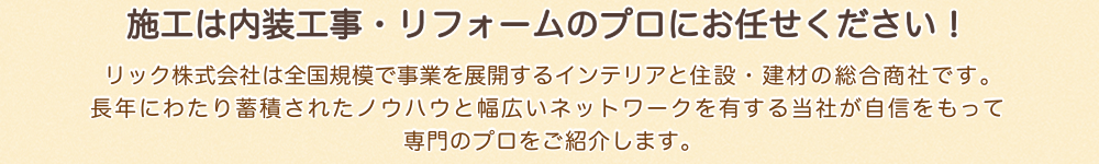 施工は内装工事・リフォームのプロにお任せください！リック株式会社は全国規模で事業を展開するインテリアと住設・建材の総合商社です。