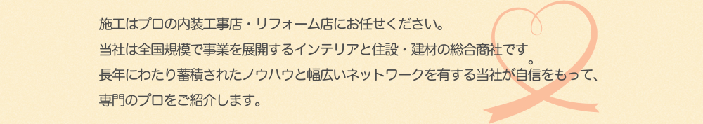 施工はプロの内装工事店・リフォーム店にお任せください。 当社は全国規模で事業を展開するインテリアと住設・建材の総合商社です。 長年にわたり蓄積されたノウハウと幅広いネットワークを有する当社が自信をもって、 専門のプロをご紹介します。